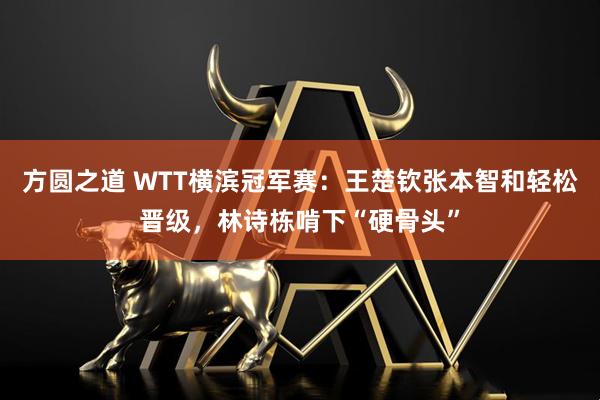 方圆之道 WTT横滨冠军赛：王楚钦张本智和轻松晋级，林诗栋啃下“硬骨头”