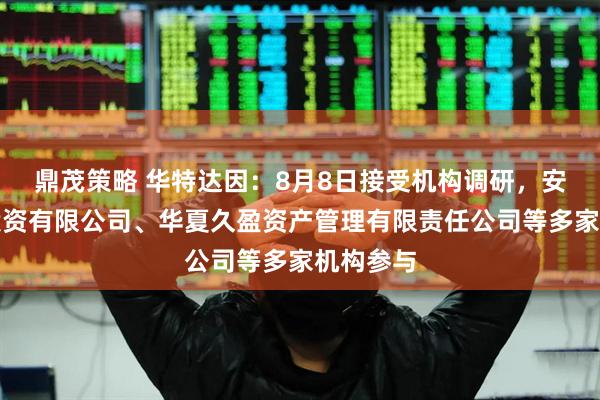 鼎茂策略 华特达因：8月8日接受机构调研，安信证券投资有限公司、华夏久盈资产管理有限责任公司等多家机构参与