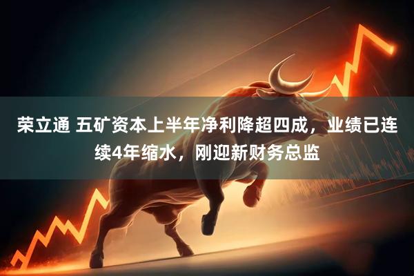 荣立通 五矿资本上半年净利降超四成，业绩已连续4年缩水，刚迎新财务总监