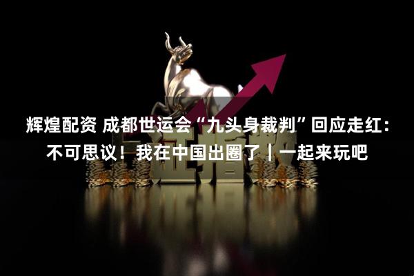 辉煌配资 成都世运会“九头身裁判”回应走红：不可思议！我在中国出圈了｜一起来玩吧