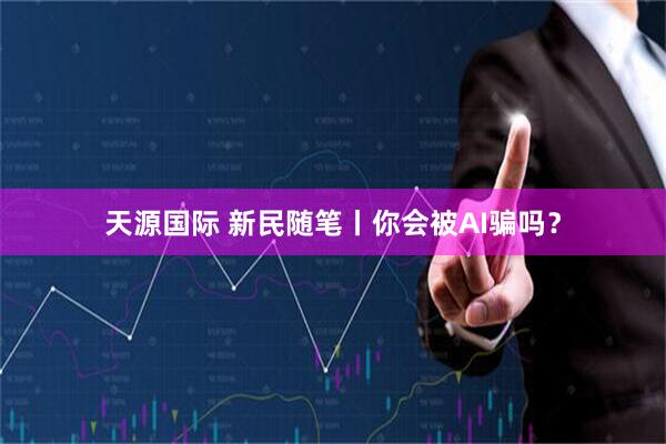 天源国际 新民随笔丨你会被AI骗吗？