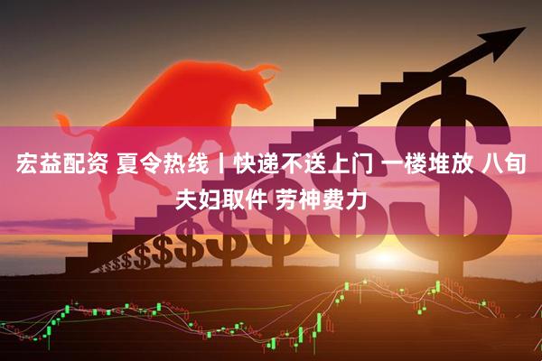宏益配资 夏令热线丨快递不送上门 一楼堆放 八旬夫妇取件 劳神费力