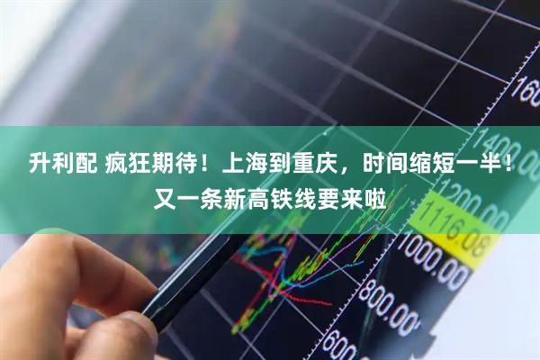 升利配 疯狂期待！上海到重庆，时间缩短一半！又一条新高铁线要来啦