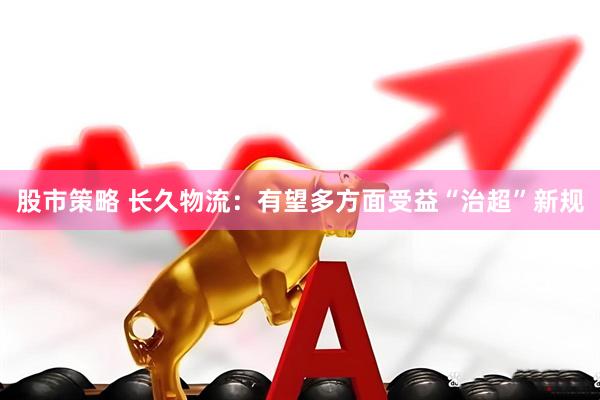 股市策略 长久物流：有望多方面受益“治超”新规