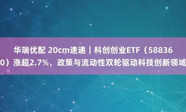 华瑞优配 20cm速递｜科创创业ETF（588360）涨超2.7%，政策与流动性双轮驱动科技创新领域