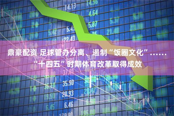 鼎豪配资 足球管办分离、遏制“饭圈文化”……“十四五”时期体育改革取得成效