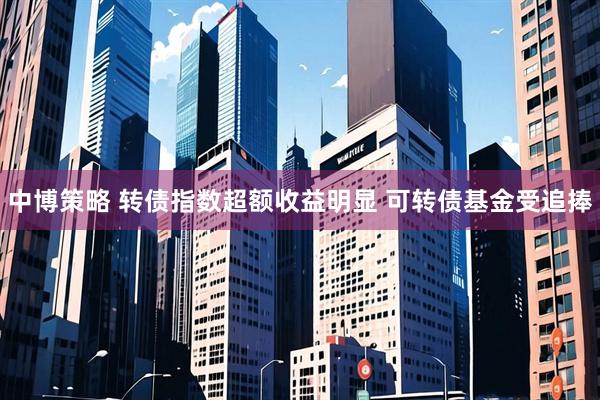 中博策略 转债指数超额收益明显 可转债基金受追捧