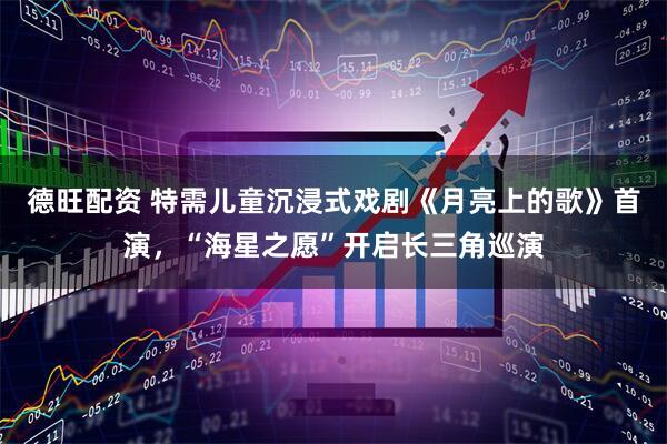 德旺配资 特需儿童沉浸式戏剧《月亮上的歌》首演，“海星之愿”开启长三角巡演