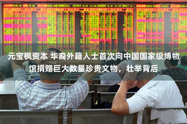 元宝枫资本 华裔外籍人士首次向中国国家级博物馆捐赠巨大数量珍贵文物，壮举背后