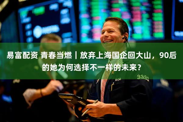 易富配资 青春当燃｜放弃上海国企回大山，90后的她为何选择不一样的未来？