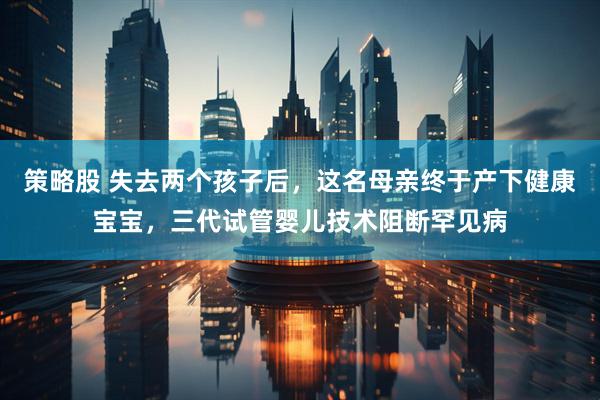 策略股 失去两个孩子后，这名母亲终于产下健康宝宝，三代试管婴儿技术阻断罕见病