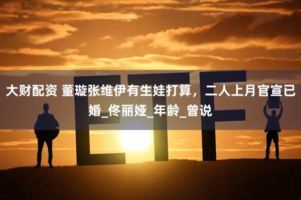大财配资 董璇张维伊有生娃打算，二人上月官宣已婚_佟丽娅_年龄_曾说
