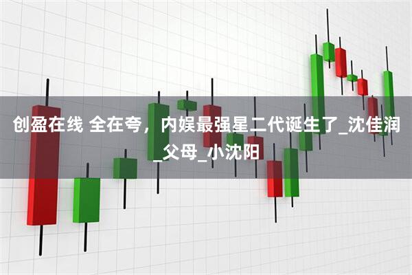 创盈在线 全在夸，内娱最强星二代诞生了_沈佳润_父母_小沈阳