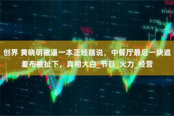 创界 黄晓明被逼一本正经瞎说，中餐厅最后一块遮羞布被扯下，真相大白_节目_火力_经营