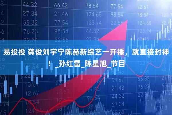 易投投 龚俊刘宇宁陈赫新综艺一开播，就直接封神！_孙红雷_陈星旭_节目