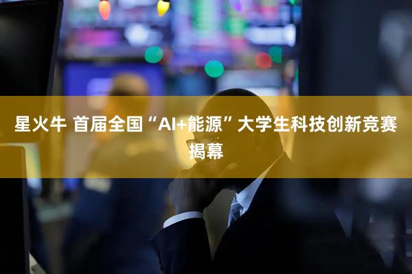 星火牛 首届全国“AI+能源”大学生科技创新竞赛揭幕