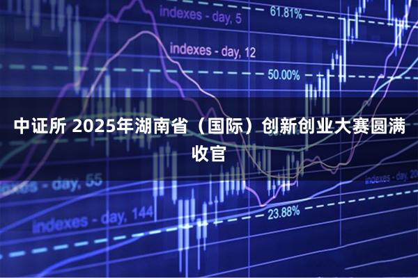 中证所 2025年湖南省（国际）创新创业大赛圆满收官