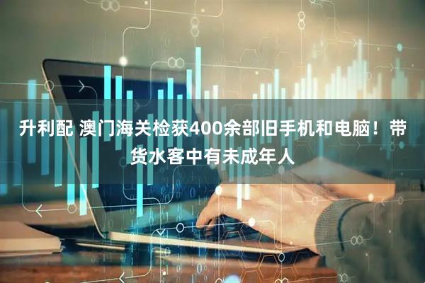 升利配 澳门海关检获400余部旧手机和电脑！带货水客中有未成年人