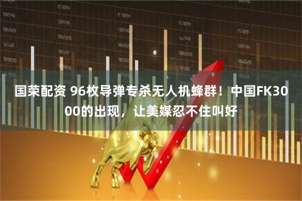 国荣配资 96枚导弹专杀无人机蜂群！中国FK3000的出现，让美媒忍不住叫好