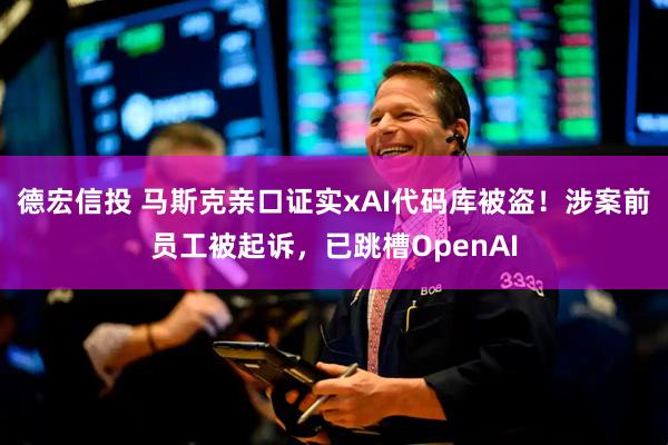 德宏信投 马斯克亲口证实xAI代码库被盗！涉案前员工被起诉，已跳槽OpenAI