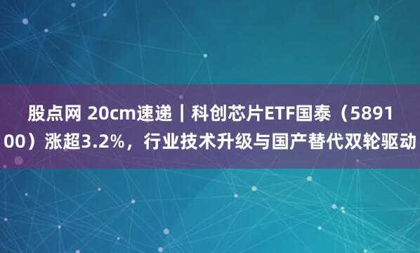 股点网 20cm速递｜科创芯片ETF国泰（589100）涨超3.2%，行业技术升级与国产替代双轮驱动