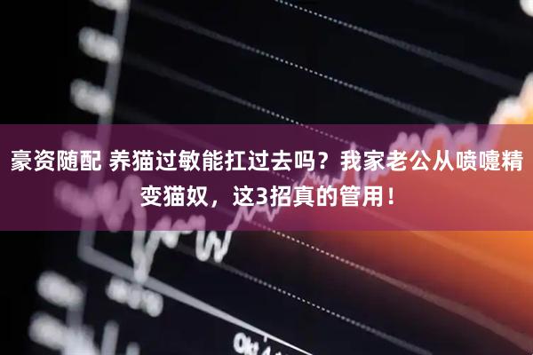 豪资随配 养猫过敏能扛过去吗？我家老公从喷嚏精变猫奴，这3招真的管用！