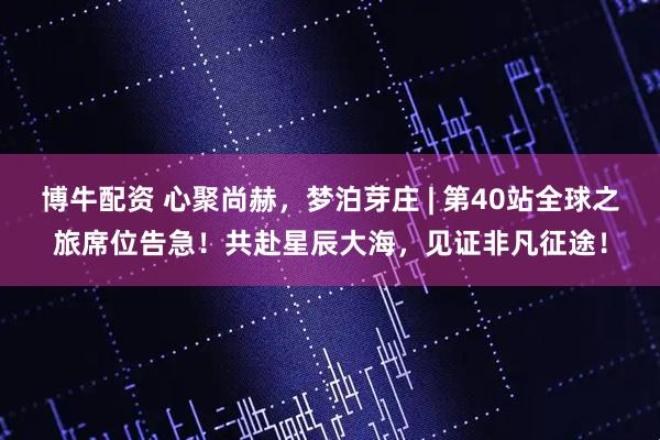 博牛配资 心聚尚赫，梦泊芽庄 | 第40站全球之旅席位告急！共赴星辰大海，见证非凡征途！