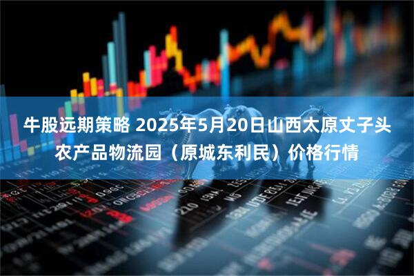 牛股远期策略 2025年5月20日山西太原丈子头农产品物流园（原城东利民）价格行情