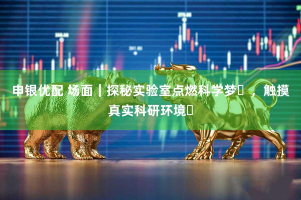 申银优配 场面｜探秘实验室点燃科学梦​，触摸真实科研环境​