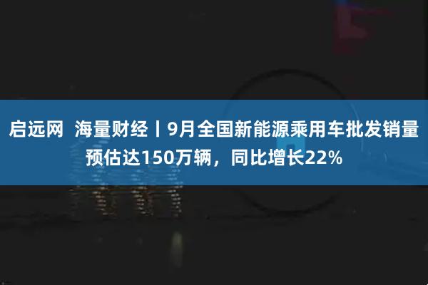 启远网  海量财经丨9月全国新能源乘用车批发销量预估达150万辆,同比增长22%