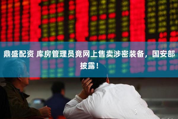 鼎盛配资 库房管理员竟网上售卖涉密装备,国安部披露!