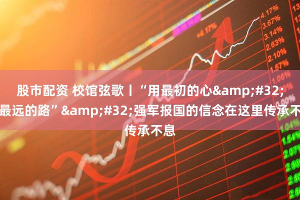 股市配资 校馆弦歌丨“用最初的心&#32;走最远的路”&#32;强军报国的信念在这里传承不息