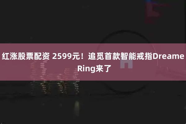 红涨股票配资 2599元!追觅首款智能戒指Dreame Ring来了