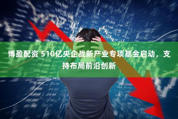 博盈配资 510亿央企战新产业专项基金启动，支持布局前沿创新