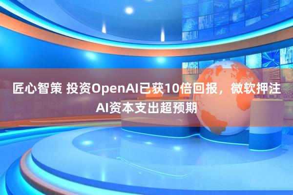 匠心智策 投资OpenAI已获10倍回报，微软押注AI资本支出超预期