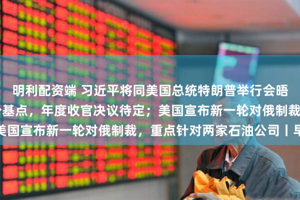 明利配资端 习近平将同美国总统特朗普举行会晤；美联储下调利率25个基点，年度收官决议待定；美国宣布新一轮对俄制裁，重点针对两家石油公司丨早报