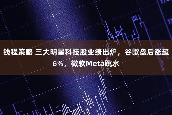钱程策略 三大明星科技股业绩出炉，谷歌盘后涨超6%，微软Meta跳水