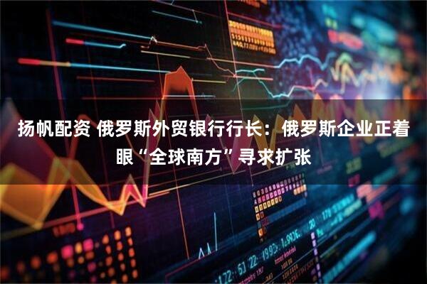 扬帆配资 俄罗斯外贸银行行长：俄罗斯企业正着眼“全球南方”寻求扩张