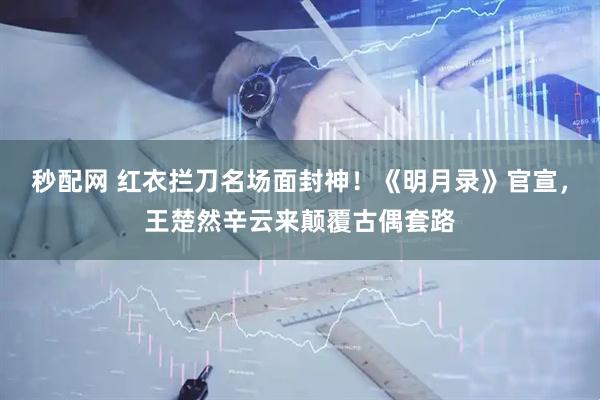 秒配网 红衣拦刀名场面封神！《明月录》官宣，王楚然辛云来颠覆古偶套路