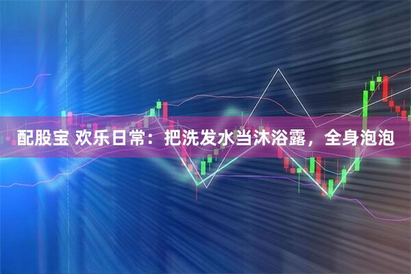 配股宝 欢乐日常：把洗发水当沐浴露，全身泡泡