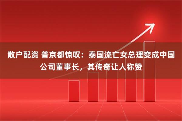 散户配资 普京都惊叹:泰国流亡女总理变成中国公司董事长,其传奇让人称赞