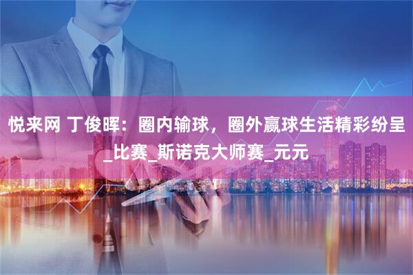 悦来网 丁俊晖：圈内输球，圈外赢球生活精彩纷呈_比赛_斯诺克大师赛_元元