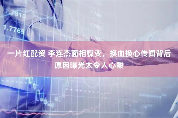 一片红配资 李连杰面相骤变，换血换心传闻背后原因曝光太令人心酸